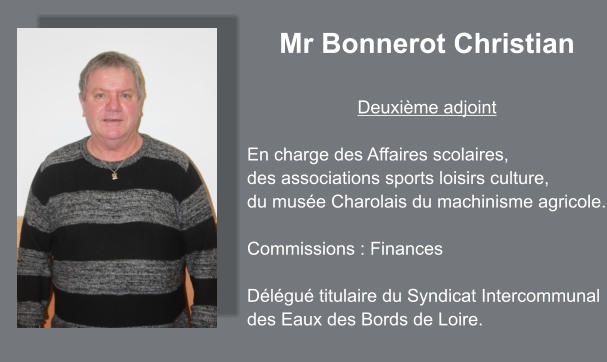 Mr Bonnerot Christian  Deuxième adjoint  En charge des Affaires scolaires,  des associations sports loisirs culture, du musée Charolais du machinisme agricole.  Commissions : Finances  Délégué titulaire du Syndicat Intercommunal  des Eaux des Bords de Loire.