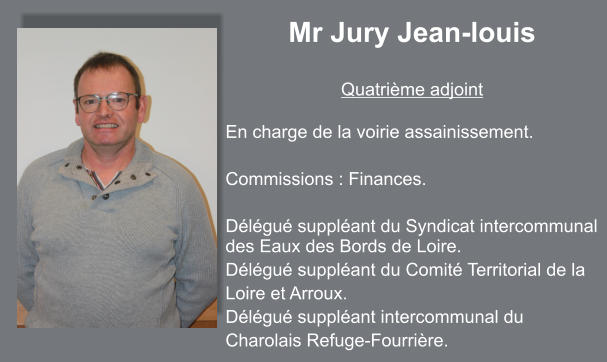 Mr Jury Jean-louis  Quatrième adjoint  En charge de la voirie assainissement.   Commissions : Finances.  Délégué suppléant du Syndicat intercommunal des Eaux des Bords de Loire. Délégué suppléant du Comité Territorial de la Loire et Arroux. Délégué suppléant intercommunal du Charolais Refuge-Fourrière.