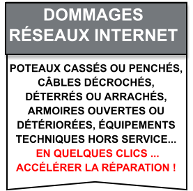 Poteaux cassés ou penchés,  câbles décrochés,  déterrés ou arrachés,  armoires ouvertes ou  détériorées, équipements  techniques hors service...  en quelques clics ...  accélérer la réparation ! Dommages   Réseaux internet