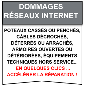 Poteaux cassés ou penchés,  câbles décrochés,  déterrés ou arrachés,  armoires ouvertes ou  détériorées, équipements  techniques hors service...  en quelques clics ...  accélérer la réparation ! Dommages   Réseaux internet