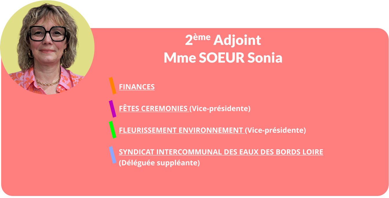 2ème Adjoint Mme SOEUR Sonia  FINANCES  FÊTES CEREMONIES (Vice-présidente)  FLEURISSEMENT ENVIRONNEMENT (Vice-présidente)  Syndicat Intercommunal Des Eaux des Bords Loire  (Déléguée suppléante)